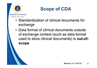 27
Scope of CDA
• Standardization of clinical documents for
exchange
• Data format of clinical documents outside
of exchange context (such as data format
used to store clinical documents) is out-of-
scope
Source: HL7 CDA R2
 