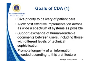 30
Goals of CDA (1)
• Give priority to delivery of patient care
• Allow cost effective implementation across
as wide a spectrum of systems as possible
• Support exchange of human-readable
documents between users, including those
with different levels of technical
sophistication
• Promote longevity of all information
encoded according to this architecture
Source: HL7 CDA R2
 