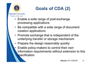 31
Goals of CDA (2)
• Enable a wide range of post-exchange
processing applications
• Be compatible with a wide range of document
creation applications
• Promote exchange that is independent of the
underlying transfer or storage mechanism
• Prepare the design reasonably quickly
• Enable policy-makers to control their own
information requirements without extension to this
specification
Source: HL7 CDA R2
 
