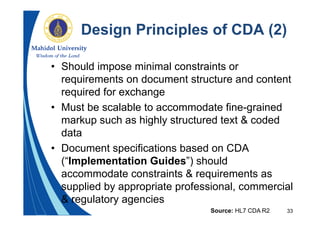 33
Design Principles of CDA (2)
• Should impose minimal constraints or
requirements on document structure and content
required for exchange
• Must be scalable to accommodate fine-grained
markup such as highly structured text & coded
data
• Document specifications based on CDA
(“Implementation Guides”) should
accommodate constraints & requirements as
supplied by appropriate professional, commercial
& regulatory agencies
Source: HL7 CDA R2
 