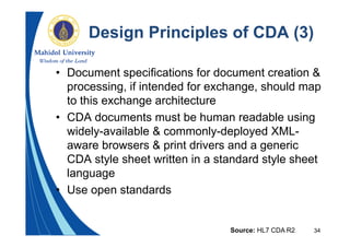 34
Design Principles of CDA (3)
• Document specifications for document creation &
processing, if intended for exchange, should map
to this exchange architecture
• CDA documents must be human readable using
widely-available & commonly-deployed XML-
aware browsers & print drivers and a generic
CDA style sheet written in a standard style sheet
language
• Use open standards
Source: HL7 CDA R2
 