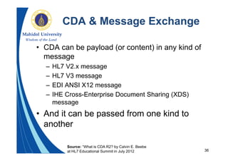 36
CDA & Message Exchange
• CDA can be payload (or content) in any kind of
message
– HL7 V2.x message
– HL7 V3 message
– EDI ANSI X12 message
– IHE Cross-Enterprise Document Sharing (XDS)
message
• And it can be passed from one kind to
another
Source: “What is CDA R2? by Calvin E. Beebe
at HL7 Educational Summit in July 2012
 