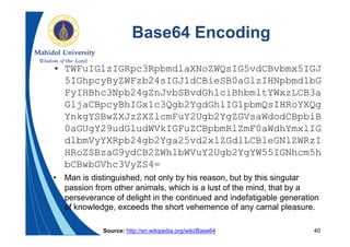 40
Base64 Encoding
• TWFuIGlzIGRpc3Rpbmd1aXNoZWQsIG5vdCBvbmx5IGJ
5IGhpcyByZWFzb24sIGJ1dCBieSB0aGlzIHNpbmd1bG
FyIHBhc3Npb24gZnJvbSBvdGhlciBhbmltYWxzLCB3a
GljaCBpcyBhIGx1c3Qgb2YgdGhlIG1pbmQsIHRoYXQg
YnkgYSBwZXJzZXZlcmFuY2Ugb2YgZGVsaWdodCBpbiB
0aGUgY29udGludWVkIGFuZCBpbmRlZmF0aWdhYmxlIG
dlbmVyYXRpb24gb2Yga25vd2xlZGdlLCBleGNlZWRzI
HRoZSBzaG9ydCB2ZWhlbWVuY2Ugb2YgYW55IGNhcm5h
bCBwbGVhc3VyZS4=
• Man is distinguished, not only by his reason, but by this singular
passion from other animals, which is a lust of the mind, that by a
perseverance of delight in the continued and indefatigable generation
of knowledge, exceeds the short vehemence of any carnal pleasure.
Source: http://en.wikipedia.org/wiki/Base64
 