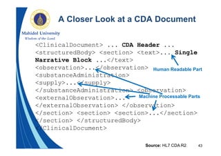 43
A Closer Look at a CDA Document
<ClinicalDocument> ... CDA Header ...
<structuredBody> <section> <text>... Single
Narrative Block ...</text>
<observation>...</observation>
<substanceAdministration>
<supply>...</supply>
</substanceAdministration> <observation>
<externalObservation>...
</externalObservation> </observation>
</section> <section> <section>...</section>
</section> </structuredBody>
</ClinicalDocument>
Source: HL7 CDA R2
Human Readable Part
Machine Processable Parts
 