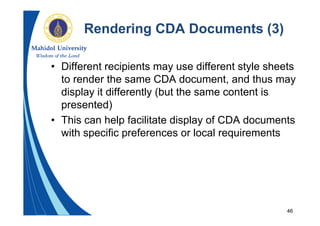 46
Rendering CDA Documents (3)
• Different recipients may use different style sheets
to render the same CDA document, and thus may
display it differently (but the same content is
presented)
• This can help facilitate display of CDA documents
with specific preferences or local requirements
 