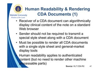 47
Human Readability & Rendering
CDA Documents (1)
• Receiver of a CDA document can algorithmically
display clinical content of the note on a standard
Web browser
• Sender should not be required to transmit a
special style sheet along with a CDA document
• Must be possible to render all CDA documents
with a single style sheet and general-market
display tools
• Human readability applies to authenticated
content (but no need to render other machine
processable parts)
Source: HL7 CDA R2
 