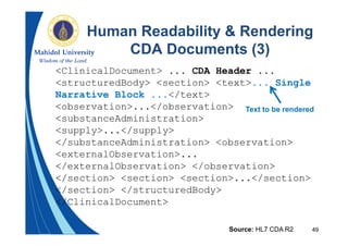 49
Human Readability & Rendering
CDA Documents (3)
Source: HL7 CDA R2
<ClinicalDocument> ... CDA Header ...
<structuredBody> <section> <text>... Single
Narrative Block ...</text>
<observation>...</observation>
<substanceAdministration>
<supply>...</supply>
</substanceAdministration> <observation>
<externalObservation>...
</externalObservation> </observation>
</section> <section> <section>...</section>
</section> </structuredBody>
</ClinicalDocument>
Text to be rendered
 