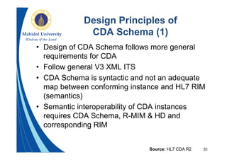 51
Design Principles of
CDA Schema (1)
• Design of CDA Schema follows more general
requirements for CDA
• Follow general V3 XML ITS
• CDA Schema is syntactic and not an adequate
map between conforming instance and HL7 RIM
(semantics)
• Semantic interoperability of CDA instances
requires CDA Schema, R-MIM & HD and
corresponding RIM
Source: HL7 CDA R2
 