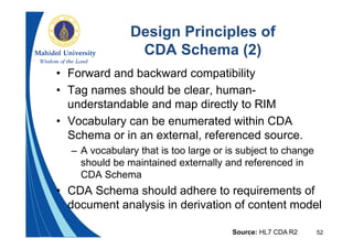 52
Design Principles of
CDA Schema (2)
• Forward and backward compatibility
• Tag names should be clear, human-
understandable and map directly to RIM
• Vocabulary can be enumerated within CDA
Schema or in an external, referenced source.
– A vocabulary that is too large or is subject to change
should be maintained externally and referenced in
CDA Schema
• CDA Schema should adhere to requirements of
document analysis in derivation of content model
Source: HL7 CDA R2
 