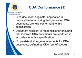 54
CDA Conformance (1)
• CDA document originator application is
responsible for ensuring that generated CDA
documents are fully conformant to this
specification
• Document recipient is responsible for ensuring
that received CDA documents are rendered in
accordance to this specification
• No persistent storage requirements for CDA
documents defined by CDA (out-of-scope)
Source: HL7 CDA R2
 
