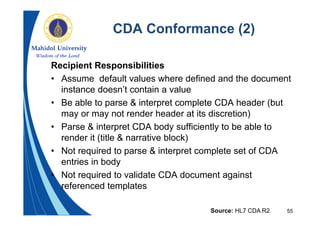 55
CDA Conformance (2)
Recipient Responsibilities
• Assume default values where defined and the document
instance doesn’t contain a value
• Be able to parse & interpret complete CDA header (but
may or may not render header at its discretion)
• Parse & interpret CDA body sufficiently to be able to
render it (title & narrative block)
• Not required to parse & interpret complete set of CDA
entries in body
• Not required to validate CDA document against
referenced templates
Source: HL7 CDA R2
 