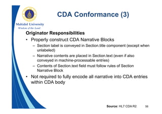 56
CDA Conformance (3)
Originator Responsibilities
• Properly construct CDA Narrative Blocks
– Section label is conveyed in Section.title component (except when
unlabeled)
– Narrative contents are placed in Section.text (even if also
conveyed in machine-processable entries)
– Contents of Section.text field must follow rules of Section
Narrative Block
• Not required to fully encode all narrative into CDA entries
within CDA body
Source: HL7 CDA R2
 