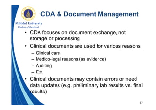 57
CDA & Document Management
• CDA focuses on document exchange, not
storage or processing
• Clinical documents are used for various reasons
– Clinical care
– Medico-legal reasons (as evidence)
– Auditing
– Etc.
• Clinical documents may contain errors or need
data updates (e.g. preliminary lab results vs. final
results)
 