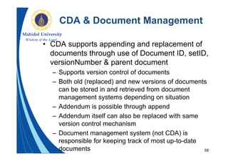 58
CDA & Document Management
• CDA supports appending and replacement of
documents through use of Document ID, setID,
versionNumber & parent document
– Supports version control of documents
– Both old (replaced) and new versions of documents
can be stored in and retrieved from document
management systems depending on situation
– Addendum is possible through append
– Addendum itself can also be replaced with same
version control mechanism
– Document management system (not CDA) is
responsible for keeping track of most up-to-date
documents
 