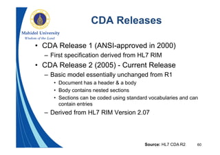 60
CDA Releases
• CDA Release 1 (ANSI-approved in 2000)
– First specification derived from HL7 RIM
• CDA Release 2 (2005) - Current Release
– Basic model essentially unchanged from R1
• Document has a header & a body
• Body contains nested sections
• Sections can be coded using standard vocabularies and can
contain entries
– Derived from HL7 RIM Version 2.07
Source: HL7 CDA R2
 