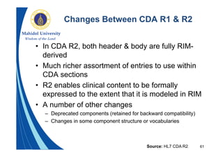 61
Changes Between CDA R1 & R2
• In CDA R2, both header & body are fully RIM-
derived
• Much richer assortment of entries to use within
CDA sections
• R2 enables clinical content to be formally
expressed to the extent that it is modeled in RIM
• A number of other changes
– Deprecated components (retained for backward compatibility)
– Changes in some component structure or vocabularies
Source: HL7 CDA R2
 