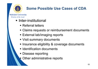 63
Some Possible Use Cases of CDA
 Inter-institutional
 Referral letters
 Claims requests or reimbursement documents
 External lab/imaging reports
 Visit summary documents
 Insurance eligibility & coverage documents
 Identification documents
 Disease reporting
 Other administrative reports
 