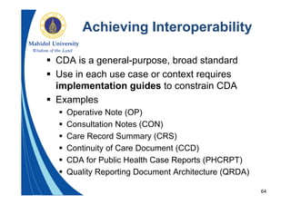 64
Achieving Interoperability
 CDA is a general-purpose, broad standard
 Use in each use case or context requires
implementation guides to constrain CDA
 Examples
 Operative Note (OP)
 Consultation Notes (CON)
 Care Record Summary (CRS)
 Continuity of Care Document (CCD)
 CDA for Public Health Case Reports (PHCRPT)
 Quality Reporting Document Architecture (QRDA)
 
