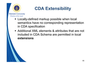 65
CDA Extensibility
 Locally-defined markup possible when local
semantics have no corresponding representation
in CDA specification
 Additional XML elements & attributes that are not
included in CDA Schema are permitted in local
extensions
 