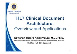 1
HL7 Clinical Document
Architecture:
Overview and Applications
Nawanan Theera-Ampornpunt, M.D., Ph.D.
Informatics Division, Faculty of Medicine Ramathibodi Hospital
Certified HL7 CDA Specialist
 