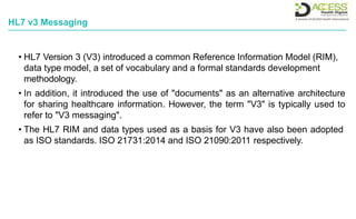 HL7 v3 Messaging
• HL7 Version 3 (V3) introduced a common Reference Information Model (RIM),
data type model, a set of vocabulary and a formal standards development
methodology.
• In addition, it introduced the use of "documents" as an alternative architecture
for sharing healthcare information. However, the term "V3" is typically used to
refer to "V3 messaging".
• The HL7 RIM and data types used as a basis for V3 have also been adopted
as ISO standards. ISO 21731:2014 and ISO 21090:2011 respectively.
 
