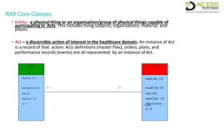 RIM Core Classes
Entity Act
classCode : CS classCode : CS
determinerCode: CS 0..* 0..* moodCode: CS
code: CE code: CD
statusCode : CS statusCode : CS
id : II effectiveTime :
GTS
id : II
• Entity - a physical thing or an organization/group of physical things capable of
participating in Acts. This includes living subjects, organizations, material, and
places.
• Act – a discernible action of interest in the healthcare domain. An instance of Act
is a record of that action. Acts definitions (master files), orders, plans, and
performance records (events) are all represented by an instance of Act.
 