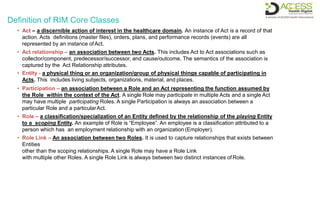 Definition of RIM Core Classes
• Act – a discernible action of interest in the healthcare domain. An instance of Act is a record of that
action. Acts definitions (master files), orders, plans, and performance records (events) are all
represented by an instance ofAct.
• Act relationship – an association between two Acts. This includes Act to Act associations such as
collector/component, predecessor/successor, and cause/outcome. The semantics of the association is
captured by the Act Relationship attributes.
• Entity - a physical thing or an organization/group of physical things capable of participating in
Acts. This includes living subjects, organizations, material, and places.
• Participation – an association between a Role and an Act representing the function assumed by
the Role within the context of the Act. A single Role may participate in multiple Acts and a single Act
may have multiple participating Roles. A single Participation is always an association between a
particular Role and a particularAct.
• Role – a classification/specialization of an Entity defined by the relationship of the playing Entity
to a scoping Entity. An example of Role is “Employee”. An employee is a classification attributed to a
person which has an employment relationship with an organization (Employer).
• Role Link – An association between two Roles. It is used to capture relationships that exists between
Entities
other than the scoping relationships. A single Role may have a Role Link
with multiple other Roles. A single Role Link is always between two distinct instances ofRole.
 