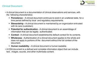 Clinical Document
• A clinical document is a documentation of clinical observations and services, with
the following characteristics:
 Persistence – A clinical document continues to exist in an unaltered state, for a
time period defined by local and regulatory requirements.
 Stewardship – A clinical document is maintained by an organization entrusted
with its care (custodian).
 Potential for authentication - A clinical document is an assemblage of
information that can be legally authenticated.
 Context - A clinical document establishesthe default context for its contents.
 Wholeness - Authentication of a clinical document applies to the whole and
does not apply to portions of the document without the full context of the
document.
 Human readability – A clinical document is human readable.
• A CDA document is a defined and complete information object that can include
text, images, sounds, and other multimedia content.
 