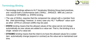 Terminology Binding
• Terminology bindings adhere to HL7 Vocabulary Working Group best practices,
and include both a conformance verb ( SHALL , SHOULD , MAY, etc.) and an
indication of DYNAMIC vs. STATIC binding.
• The use of SHALL requires that the component be valued with a member from
the cited terminology; however, in every case any HL7 "nullflavor" value such
as other (OTH) or unknown (UNK) may be used.
• STATIC binding means that the allowed values of the value set do not change
automatically as new values are added to a value set. That is, the binding is to a
single version of a value set.
• DYNAMIC binding means that the intent is to have the allowed values for a coded
item automatically change (expand or contract) as the value set is maintained over
time.
 
