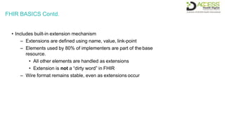 FHIR BASICS Contd.
• Includes built-in extension mechanism
– Extensions are defined using name, value, link-point
– Elements used by 80% of implementers are part of the base
resource.
• All other elements are handled as extensions
• Extension is not a “dirty word” in FHIR
– Wire format remains stable, even as extensions occur
 