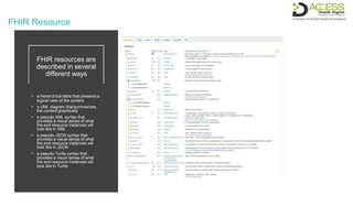 FHIR Resource
FHIR resources are
described in several
different ways
• a hierarchical table that presents a
logical view of the content
• a UML diagram thatsummarizes
the content graphically
• a pseudo-XML syntax that
provides a visual sense of what
the end resource instances will
look like in XML
• a pseudo-JSON syntax that
provides a visual sense of what
the end resource instances will
look like in JSON
• a pseudo-Turtle syntax that
provides a visual sense of what
the end resource instances will
look like in Turtle
 
