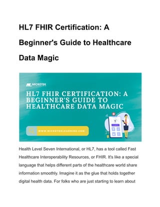 HL7 FHIR Certification: A
Beginner's Guide to Healthcare
Data Magic
Health Level Seven International, or HL7, has a tool called Fast
Healthcare Interoperability Resources, or FHIR. It's like a special
language that helps different parts of the healthcare world share
information smoothly. Imagine it as the glue that holds together
digital health data. For folks who are just starting to learn about
 