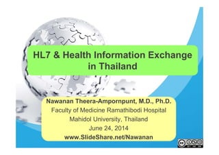 HL7 & Health Information Exchange
in Thailand
Nawanan Theera-Ampornpunt, M.D., Ph.D.
Faculty of Medicine Ramathibodi Hospital
Mahidol University, Thailand
June 24, 2014
www.SlideShare.net/Nawanan
 