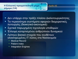 Η Ελληνική πραγματικότητα μέχρι    Apollo AE
σήμερα (1/4)



 Δεν υπάρχει στην πράξη πλαίσιο Διαλειτουργικότητας
 Τα περισσότερα συστήματα αφορούν διαχειριστικές
  λειτουργίες (διοικητικό-οικονομικά)
 Σχετικά παρωχημένη τεχνολογία υποδομών
 Έλλειψη καταρτισμένου ανθρώπινου δυναμικού
 Λείπουν βασικά στοιχεία που συνθέτουν
  ολοκληρωμένες IT λύσεις στα Νοσοκομεία
    Medical Record
    Patient Index
    Integration Engines
 