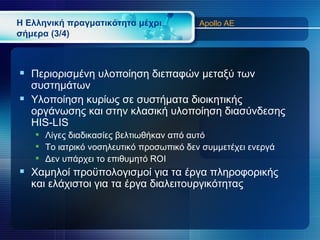 Η Ελληνική πραγματικότητα μέχρι          Apollo AE
σήμερα (3/4)



 Περιορισμένη υλοποίηση διεπαφών μεταξύ των
  συστημάτων
 Υλοποίηση κυρίως σε συστήματα διοικητικής
  οργάνωσης και στην κλασική υλοποίηση διασύνδεσης
  HIS-LIS
    Λίγες διαδικασίες βελτιωθήκαν από αυτό
    Το ιατρικό νοσηλευτικό προσωπικό δεν συμμετέχει ενεργά
    Δεν υπάρχει το επιθυμητό ROI
 Χαμηλοί προϋπολογισμοί για τα έργα πληροφορικής
   και ελάχιστοι για τα έργα διαλειτουργικότητας
 