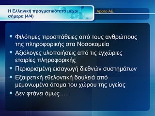 Η Ελληνική πραγματικότητα μέχρι   Apollo AE
σήμερα (4/4)



 Φιλότιμες προσπάθειες από τους ανθρώπους
    της πληροφορικής στα Νοσοκομεία
   Αξιόλογες υλοποιήσεις από τις εγχώριες
    εταιρίες πληροφορικής
   Περιορισμένη εισαγωγή διεθνών συστημάτων
   Εξαιρετική εθελοντική δουλειά από
    μεμονωμένα άτομα του χώρου της υγείας
   Δεν φτάνει όμως …
 