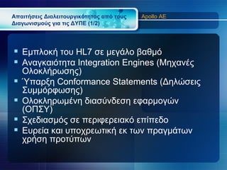 Απαιτήσεις Διαλειτουργικότητας από τους   Apollo AE
Διαγωνισμούς για τις ΔΥΠΕ (1/2)




 Εμπλοκή του HL7 σε μεγάλο βαθμό
 Αναγκαιότητα Integration Engines (Μηχανές
    Ολοκλήρωσης)
   Ύπαρξη Conformance Statements (Δηλώσεις
    Συμμόρφωσης)
   Ολοκληρωμένη διασύνδεση εφαρμογών
    (ΟΠΣΥ)
   Σχεδιασμός σε περιφερειακό επίπεδο
   Ευρεία και υποχρεωτική εκ των πραγμάτων
    χρήση προτύπων
 