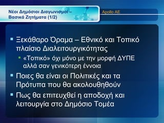 Νέοι Δημόσιοι Διαγωνισμοί –   Apollo AE
Βασικά Ζητήματα (1/2)




 Ξεκάθαρο Όραμα – Εθνικό και Τοπικό
   πλαίσιο Διαλειτουργικότητας
     «Τοπικό» όχι μόνο με την μορφή ΔΥΠΕ
      αλλά σαν γενικότερη έννοια
 Ποιες θα είναι οι Πολιτικές και τα
  Πρότυπα που θα ακολουθηθούν
 Πως θα επιτευχθεί η αποδοχή και
  λειτουργία στο Δημόσιο Τομέα
 