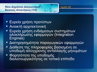 Νέοι Δημόσιοι Διαγωνισμοί –   Apollo AE
Βασικές Απαιτήσεις (1/3)



 Ευρεία χρήση προτύπων
 Ανοικτή αρχιτεκτονική
 Ευρεία χρήση ενδιάμεσων συστημάτων
  ολοκλήρωσης εφαρμογών (Integration
  Engines)
 Διατηρησημότητα παραγωγικών εφαρμογών
 Διάθεση της πληροφορίας βασισμένη σε
  υποδομή ασύγχρονης ανταλλαγής μηνυμάτων
 Φορητότητα της υποδομής
  διαλειτουργικότητας σε τοπικό επίπεδο
 