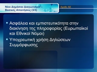 Νέοι Δημόσιοι Διαγωνισμοί –   Apollo AE
Βασικές Απαιτήσεις (3/3)




 Ασφάλεια και εμπιστευτικότητα στην
  διακίνηση της πληροφορίας (Ευρωπαϊκοί
  και Εθνικοί Νόμοι)
 Υποχρεωτική χρήση Δηλώσεων
  Συμμόρφωσης
 