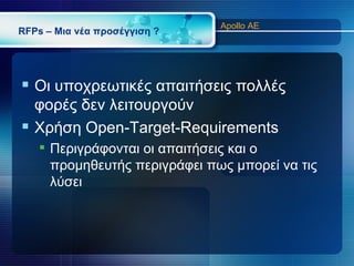 Apollo AE
RFPs – Μια νέα προσέγγιση ?




 Οι υποχρεωτικές απαιτήσεις πολλές
  φορές δεν λειτουργούν
 Χρήση Open-Target-Requirements
    Περιγράφονται οι απαιτήσεις και ο
     προμηθευτής περιγράφει πως μπορεί να τις
     λύσει
 
