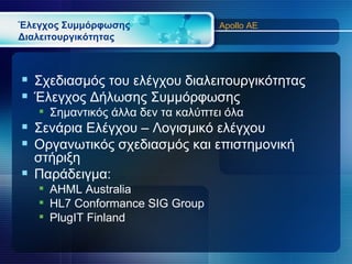 Έλεγχος Συμμόρφωσης                Apollo AE
Διαλειτουργικότητας



 Σχεδιασμός του ελέγχου διαλειτουργικότητας
 Έλεγχος Δήλωσης Συμμόρφωσης
    Σημαντικός άλλα δεν τα καλύπτει όλα
 Σενάρια Ελέγχου – Λογισμικό ελέγχου
 Οργανωτικός σχεδιασμός και επιστημονική
  στήριξη
 Παράδειγμα:
    AHML Australia
    HL7 Conformance SIG Group
    PlugIT Finland
 