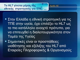 Το HL7 γίνεται μέρος της      Apollo AE
εθνικής στρατηγικής για ΤΠΕ



 Στην Ελλάδα η εθνική στρατηγική για τις
  ΤΠΕ στην υγεία, έχει επιλέξει το HL7 ως
  το πιο κατάλληλο ανοιχτό πρότυπο, για
  να επιτευχθεί η διαλειτουργικότητα στον
  Τομέα της Υγείας
 Σημαντικές είναι οι προσπάθειες
  υιοθέτησης και εξέλιξης του HL7 από
  Εταιρείες Πληροφορικής & Οργανισμούς
 