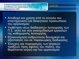 Η Διαλειτουργικότητα είναι σημαντική για τις
                                               Apollo AE
επενδύσεις των οργανισμών στην Ιατρική
Πληροφορική (2/2)




 Αποδοχή και χρήση από το σύνολο του
  επιστημονικού και διοικητικού προσωπικού
  του οργανισμού
 Υιοθέτηση νέων διαδικασιών λειτουργίας των
  Π.Σ. αλλά και νέοι ανασχεδιασμοί εργασιών
  της καθημερινής λειτουργίας
 Εξοικονόμηση ανθρώπινου δυναμικού και
  αξιοποίηση του σε παραγωγικές διαδικασίες
 Έλεγχος και περιορισμός των ιατρικών
  πράξεων προς όφελος του πολίτη, του
  θεράποντα ιατρού και του οργανισμού
 