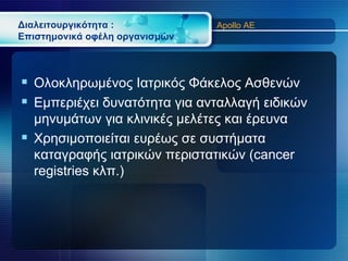 Διαλειτουργικότητα :            Apollo AE
Επιστημονικά οφέλη οργανισμών



 Ολοκληρωμένος Ιατρικός Φάκελος Ασθενών
 Εμπεριέχει δυνατότητα για ανταλλαγή ειδικών
  μηνυμάτων για κλινικές μελέτες και έρευνα
 Χρησιμοποιείται ευρέως σε συστήματα
  καταγραφής ιατρικών περιστατικών (cancer
  registries κλπ.)
 