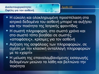 Διαλειτουργικότητα:           Apollo AE
Οφέλη για τον ασθενή

 Η εύκολη και ολοκληρωμένη προσπέλαση στα
  ιατρικά δεδομένα του ασθενή μπορεί να αυξήσει
  και την ποιότητα της Ιατρικής φροντίδας
 Η σωστή πληροφορία, στο σωστό χρόνο και
  στο σωστό τόπο βοηθάει σε σωστές
  «αποφάσεις», κρίσιμες για τον ασθενή
 Αύξηση της ασφάλειας των πληροφοριών, σε
  σχέση με την κλασική ανταλλαγή πληροφοριών
  με το «χαρτί»
 Η μείωση της επαναλαμβανόμενης εισαγωγής
  δεδομένων μειώνει τα λάθη και βελτιώνει την
  ποιότητα
 