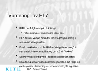 ” Vurdering” av HL7 KITH har fulgt med på HL7 lenge Felles datatyper, tilnærming til koder osv. HL7 dekker viktige områder for integrasjon særlig i spesialisthelsetjensten Ennå uavklart om HL7s RIM er ”riktig tilnærming” til semantisk interoperabilitet og om v.3 vil ”lykkes” Sannsynligvis riktig valg i spesialisthelsetjenesten Spredning utover spesialisthelsetjenesten må følge en evolusjonær tilnærming – vurdere kost/nytte og risiko 