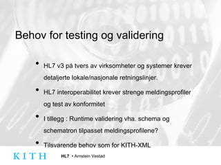 Behov for testing og validering HL7 v3 på tvers av virksomheter og systemer krever detaljerte lokale/nasjonale retningslinjer.  HL7 interoperabilitet krever strenge meldingsprofiler og test av konformitet I tillegg : Runtime validering vha. schema og schematron tilpasset meldingsprofilene? Tilsvarende behov som for KITH-XML 