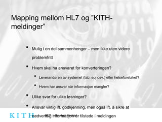Mapping mellom HL7 og ”KITH-meldinger” Mulig i en del sammenhenger – men ikke uten videre problemfritt Hvem skal ha ansvaret for konverteringen? Leverandøren av systemet (lab, epj osv.) eller helseforetaket? Hvem har ansvar når informasjon mangler? Ulike svar for ulike løsninger? Ansvar viktig ift. godkjenning, men også ift. å sikre at nødvendig informasjon er tilstede i meldingen 