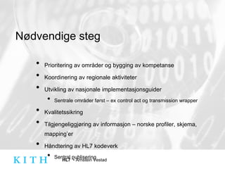 Nødvendige steg Prioritering av områder og bygging av kompetanse Koordinering av regionale aktiviteter Utvikling av nasjonale implementasjonsguider Sentrale områder først – ex control act og transmission wrapper  Kvalitetssikring Tilgjengeliggjøring av informasjon – norske profiler, skjema, mapping’er Håndtering av HL7 kodeverk Sentral publisering 